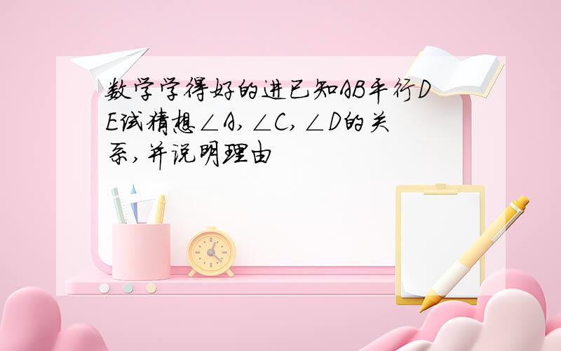 数学学得好的进已知AB平行DE试猜想∠A,∠C,∠D的关系,并说明理由