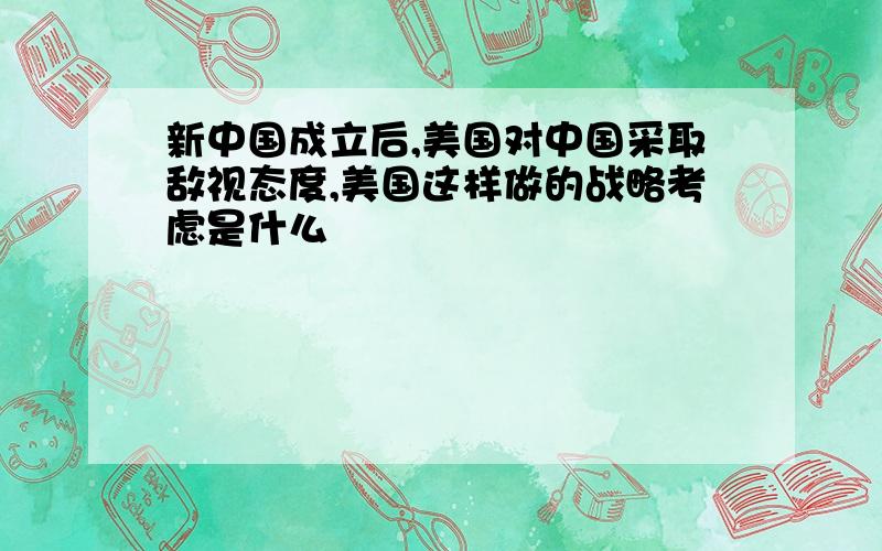 新中国成立后,美国对中国采取敌视态度,美国这样做的战略考虑是什么