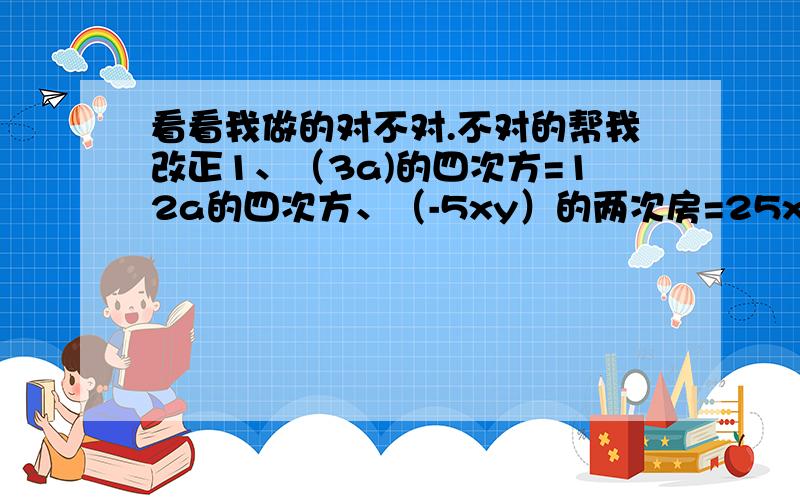 看看我做的对不对.不对的帮我改正1、（3a)的四次方=12a的四次方、（-5xy）的两次房=25xy3、（4ab）5次方=20ab4、（x的两次房y的三次方）的四次方=x的八次方y的12次方（-a的三次方）的0次方=0