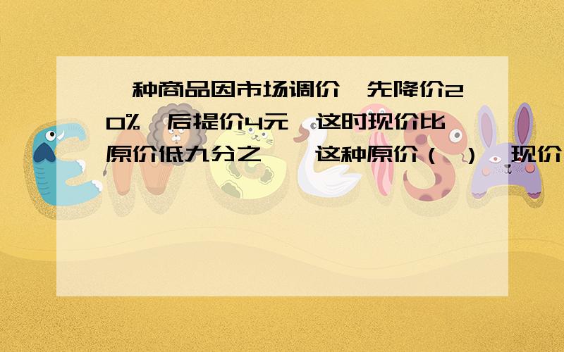 一种商品因市场调价,先降价20%,后提价4元,这时现价比原价低九分之一,这种原价（ ）,现价（ ）元.