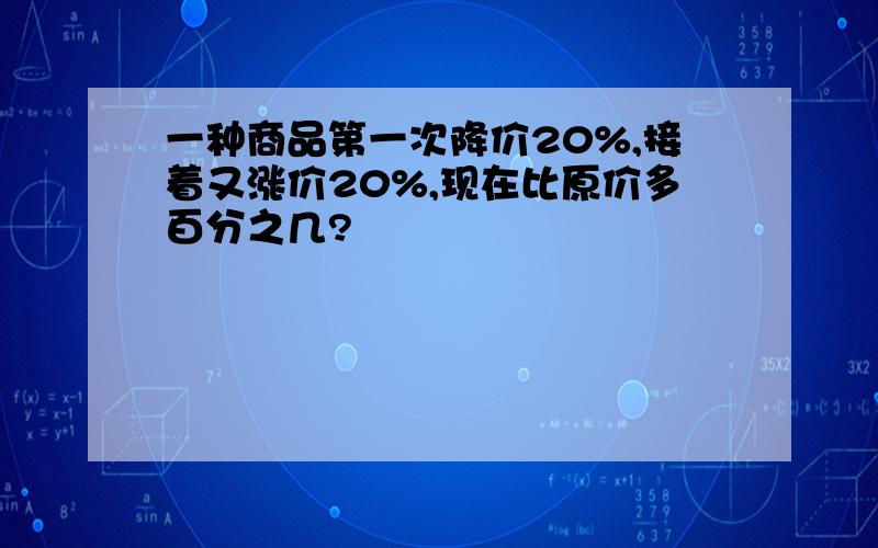 一种商品第一次降价20%,接着又涨价20%,现在比原价多百分之几?