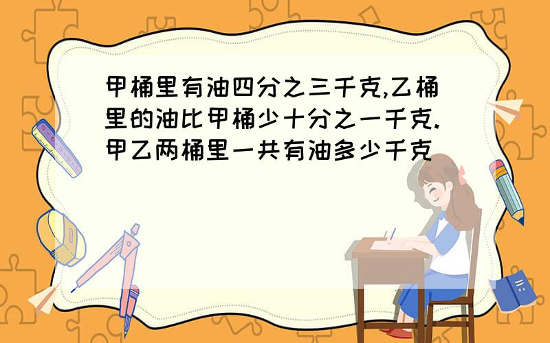 甲桶里有油四分之三千克,乙桶里的油比甲桶少十分之一千克.甲乙两桶里一共有油多少千克