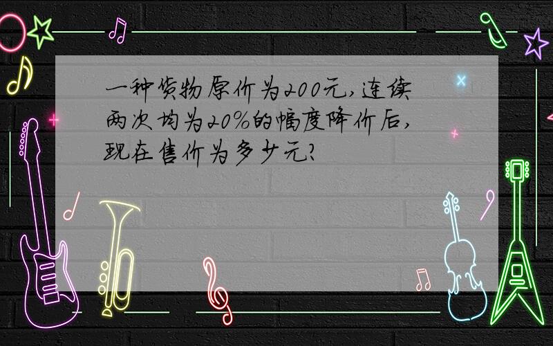 一种货物原价为200元,连续两次均为20%的幅度降价后,现在售价为多少元?