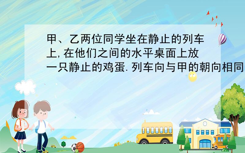 甲、乙两位同学坐在静止的列车上,在他们之间的水平桌面上放一只静止的鸡蛋.列车向与甲的朝向相同的方向启动时,乙将看到鸡蛋（?）A.向甲运动 B.向乙运动 C.静止不动D.在原位置转动（说