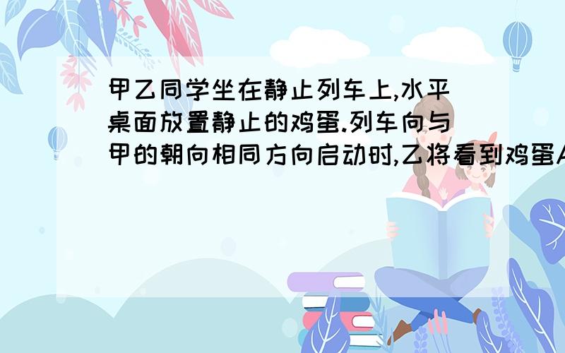 甲乙同学坐在静止列车上,水平桌面放置静止的鸡蛋.列车向与甲的朝向相同方向启动时,乙将看到鸡蛋A.向甲运动 B.向乙运动C.静止不动 D.在原位置转动