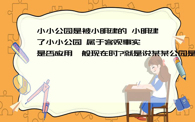 小小公园是被小明建的 小明建了小小公园 属于客观事实嘛 是否应用一般现在时?就是说某某公园是某人建造的 算不算客观事实？如果说是某个大公园是被某个名人造的呢 又算不算是客观事