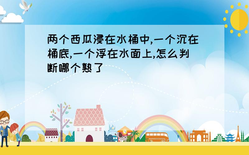 两个西瓜浸在水桶中,一个沉在桶底,一个浮在水面上,怎么判断哪个熟了