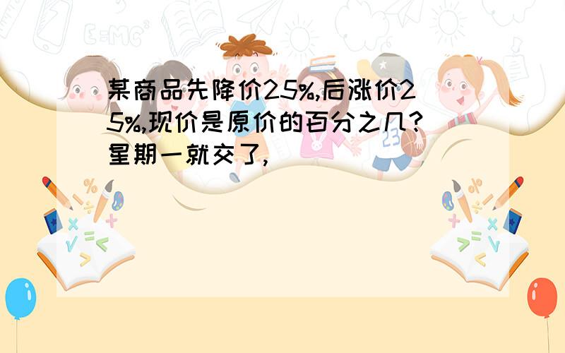 某商品先降价25%,后涨价25%,现价是原价的百分之几?星期一就交了,