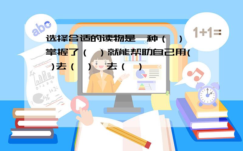 选择合适的读物是一种（ ）,掌握了（ ）就能帮助自己用( )去（ ）,去（ ）