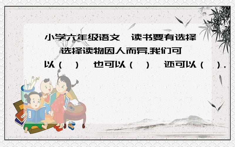 小学六年级语文《读书要有选择》 选择读物因人而异.我们可以（ ）,也可以（ ）,还可以（ ）.