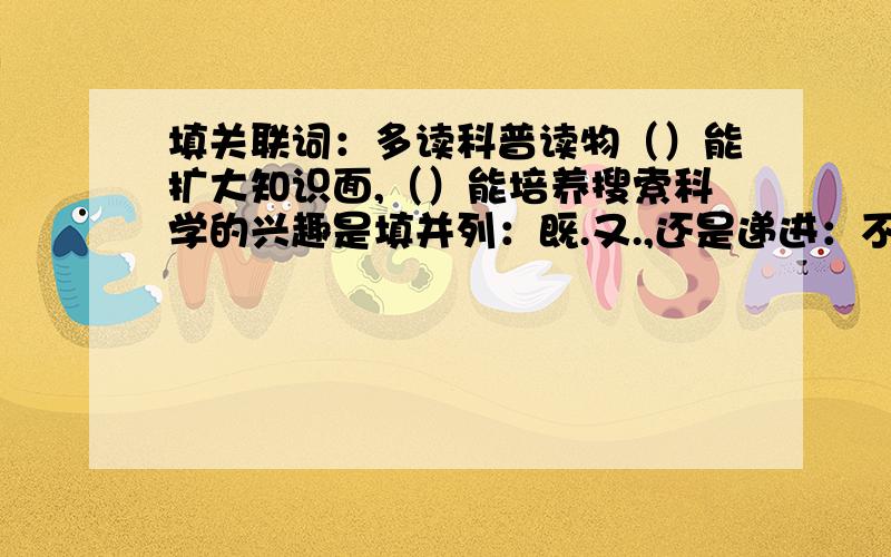 填关联词：多读科普读物（）能扩大知识面,（）能培养搜索科学的兴趣是填并列：既.又.,还是递进：不但.而且.