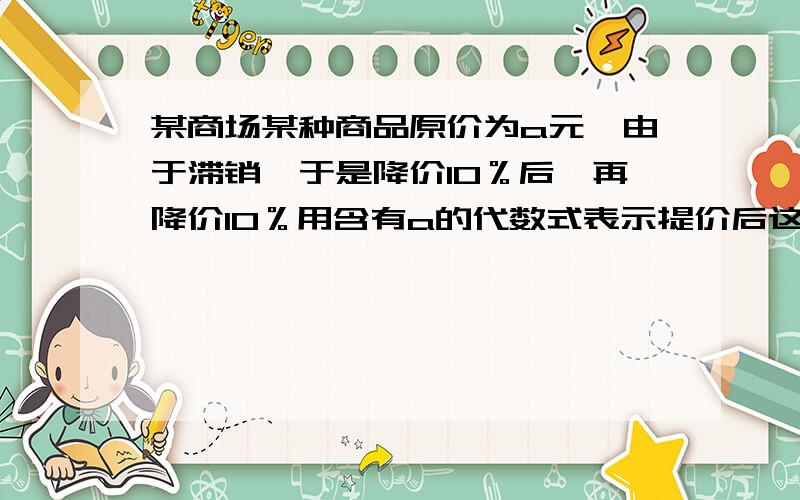 某商场某种商品原价为a元,由于滞销,于是降价10％后,再降价10％用含有a的代数式表示提价后这种商品的价格某商场某种商品原价为a元,由于滞销,于是降价10％后,再降价10％,后来由于销售额猛