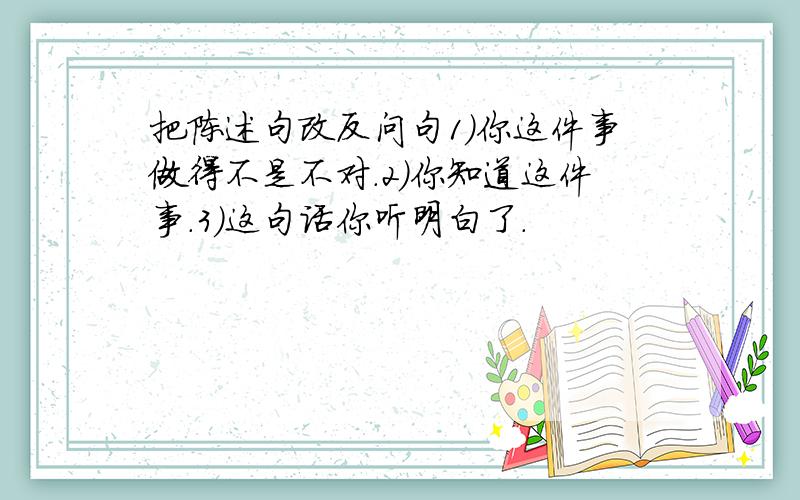 把陈述句改反问句1）你这件事做得不是不对.2）你知道这件事.3）这句话你听明白了.