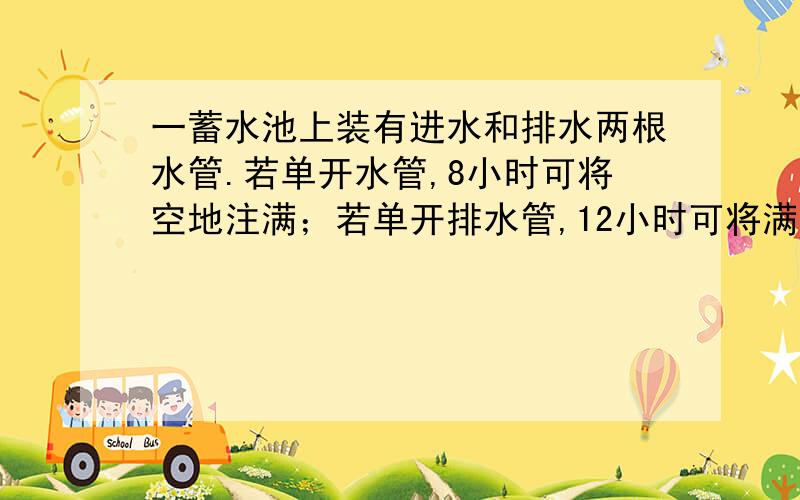 一蓄水池上装有进水和排水两根水管.若单开水管,8小时可将空地注满；若单开排水管,12小时可将满池水放完现在两管齐开,多少小时可将空地注满?（请用分数解答 谢谢!）