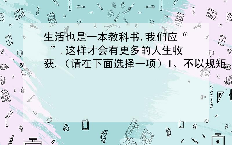 生活也是一本教科书,我们应“ ”,这样才会有更多的人生收获.（请在下面选择一项）1、不以规矩,不成方圆.2、听君一席话,胜读十年书.3、与肝胆人共识,从无字句处读书.