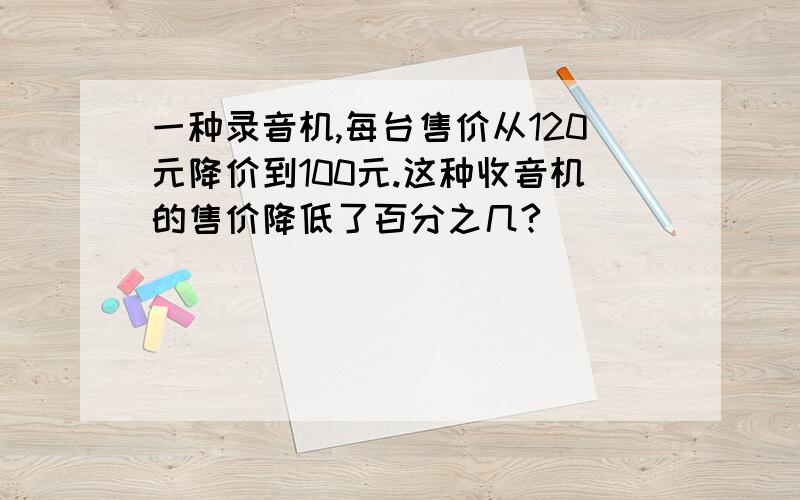 一种录音机,每台售价从120元降价到100元.这种收音机的售价降低了百分之几?