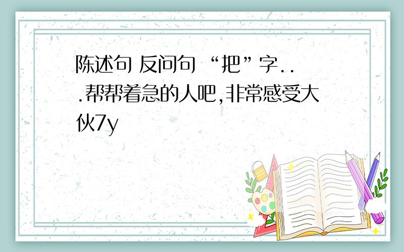 陈述句 反问句 “把”字...帮帮着急的人吧,非常感受大伙7y