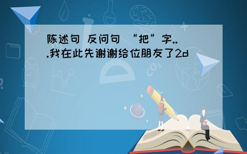 陈述句 反问句 “把”字...我在此先谢谢给位朋友了2d