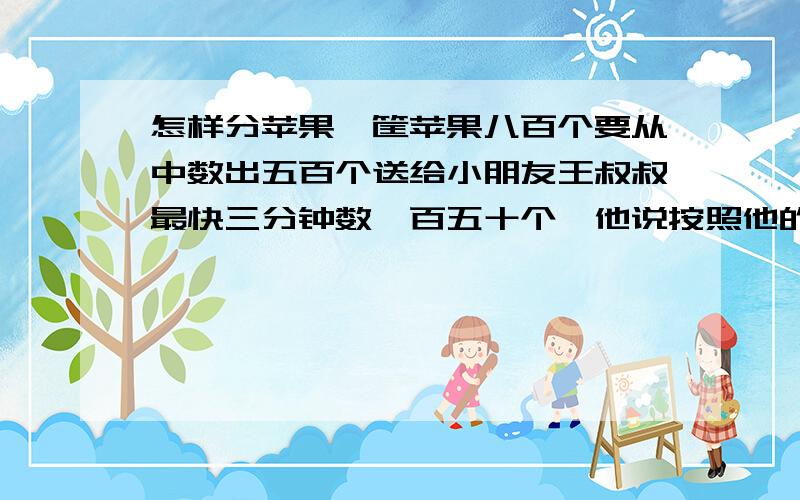 怎样分苹果一筐苹果八百个要从中数出五百个送给小朋友王叔叔最快三分钟数一百五十个,他说按照他的速度六分钟就能完成任务,你认为他能做到吗,如果能,他是怎么数的.