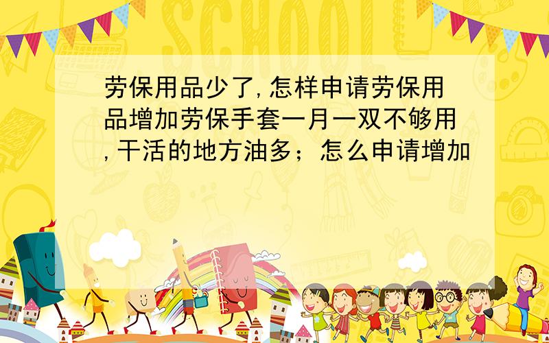 劳保用品少了,怎样申请劳保用品增加劳保手套一月一双不够用,干活的地方油多；怎么申请增加