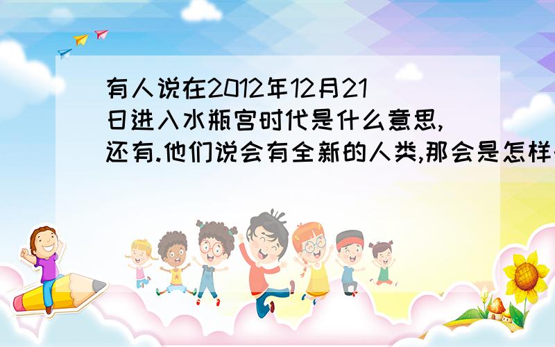 有人说在2012年12月21日进入水瓶宫时代是什么意思,还有.他们说会有全新的人类,那会是怎样的?