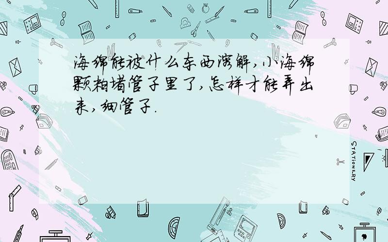 海绵能被什么东西溶解,小海绵颗粒堵管子里了,怎样才能弄出来,细管子.