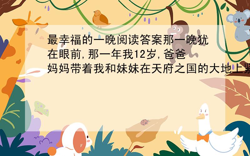 最幸福的一晚阅读答案那一晚犹在眼前,那一年我12岁,爸爸妈妈带着我和妹妹在天府之国的大地上紧赶慢赶,就是为了在除夕前回到老家.我这个四川崽儿一直在异地成长,所以在冬日里嗅着川中