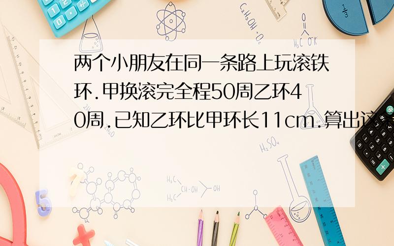 两个小朋友在同一条路上玩滚铁环.甲换滚完全程50周乙环40周.已知乙环比甲环长11cm.算出这条路的全长.