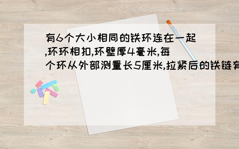 有6个大小相同的铁环连在一起,环环相扣,环壁厚4毫米,每个环从外部测量长5厘米,拉紧后的铁链有多长?