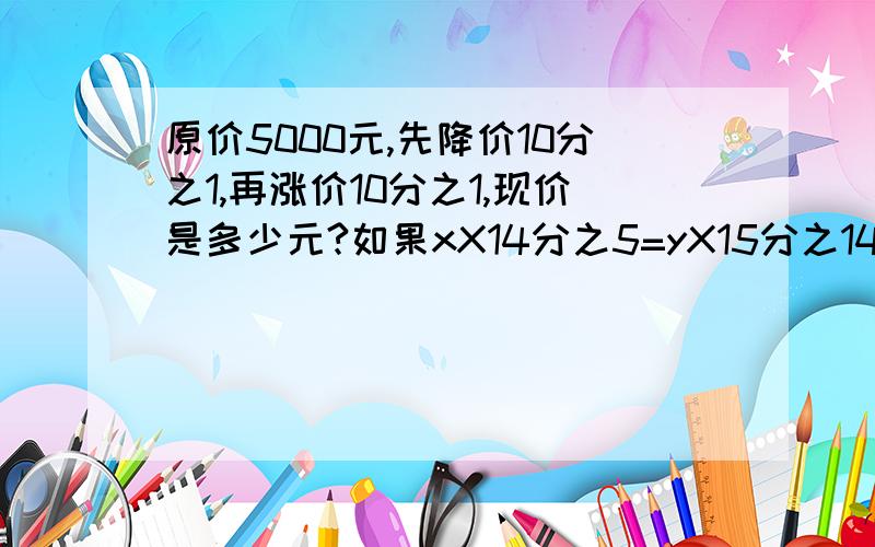 原价5000元,先降价10分之1,再涨价10分之1,现价是多少元?如果xX14分之5=yX15分之14=1，那么5X-2y=()五个连续奇数和的倒数是45分之1，这五个奇数中最大的奇数是多少？