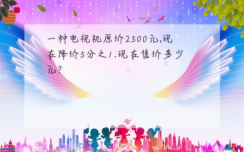 一种电视机原价2500元,现在降价5分之1.现在售价多少元?