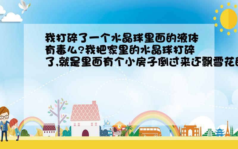 我打碎了一个水晶球里面的液体有毒么?我把家里的水晶球打碎了,就是里面有个小房子倒过来还飘雪花的那种水晶球,里面的液体弄一桌子,奇怪的味道,很难闻,那液体到底是什么东西?而且液体