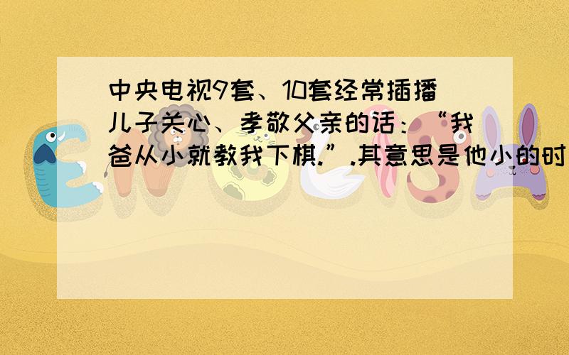 中央电视9套、10套经常插播儿子关心、孝敬父亲的话：“我爸从小就教我下棋.”.其意思是他小的时候父亲经常教他下棋,但是“我爸从小就教我下棋”好像不大通,请网友分析分析.