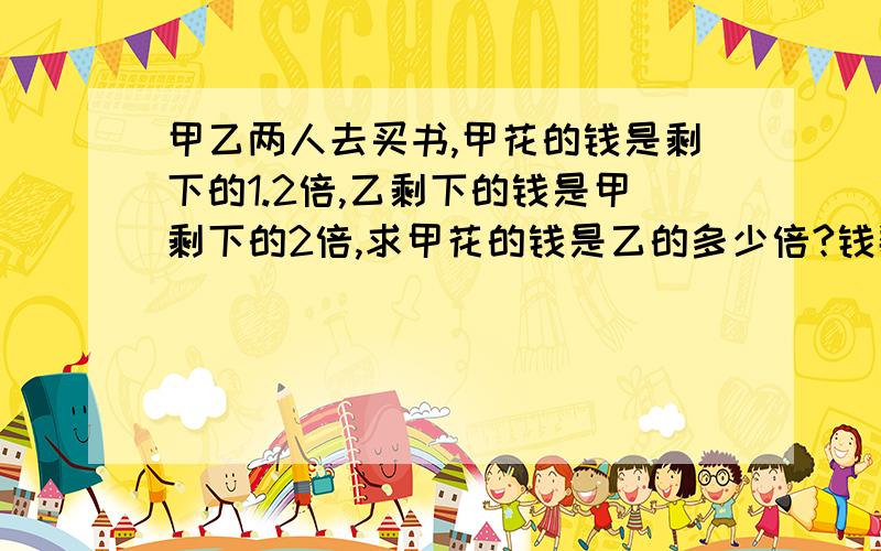 甲乙两人去买书,甲花的钱是剩下的1.2倍,乙剩下的钱是甲剩下的2倍,求甲花的钱是乙的多少倍?钱数相等方程