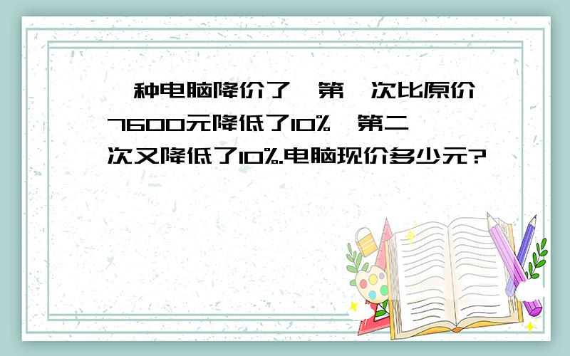 一种电脑降价了,第一次比原价7600元降低了10%,第二次又降低了10%.电脑现价多少元?