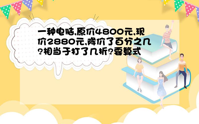 一种电脑,原价4800元,现价2880元,降价了百分之几?相当于打了几折?要算式