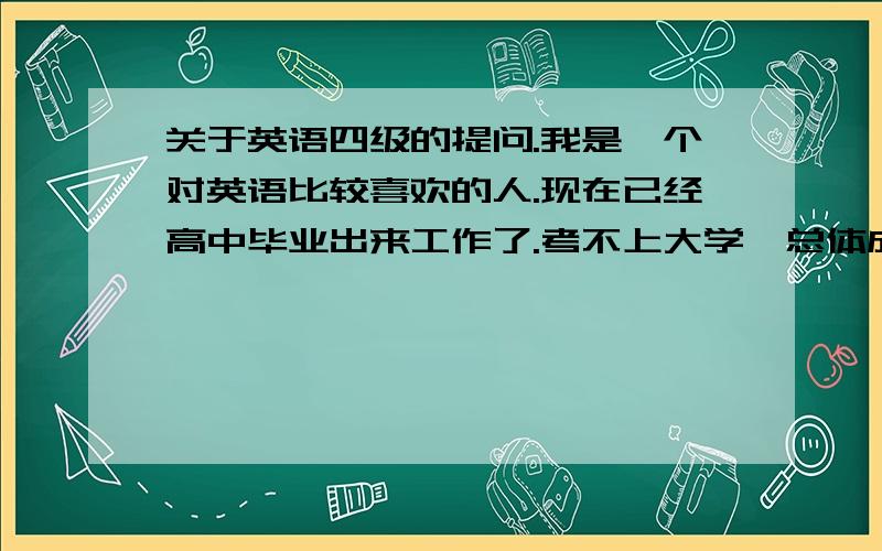 关于英语四级的提问.我是一个对英语比较喜欢的人.现在已经高中毕业出来工作了.考不上大学,总体成绩是比较差的.但现在比较后悔当初没有读好书.现在英语水平比较差.但是我想去考英语四