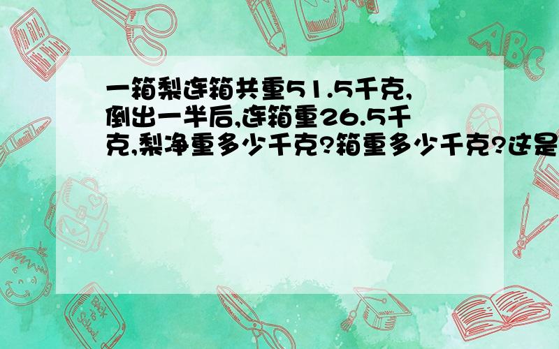 一箱梨连箱共重51.5千克,倒出一半后,连箱重26.5千克,梨净重多少千克?箱重多少千克?这是小数加减法的题