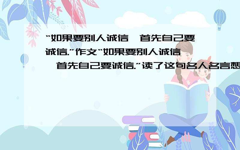 “如果要别人诚信,首先自己要诚信.”作文“如果要别人诚信,首先自己要诚信.”读了这句名人名言想到的事写作文