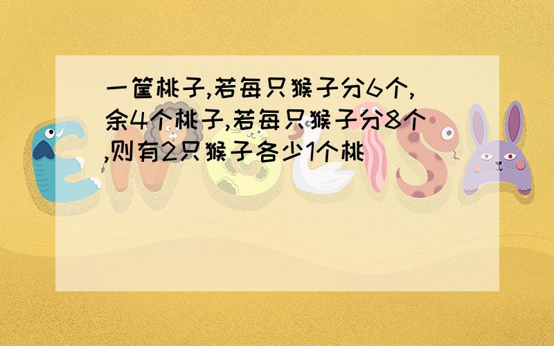 一筐桃子,若每只猴子分6个,余4个桃子,若每只猴子分8个,则有2只猴子各少1个桃