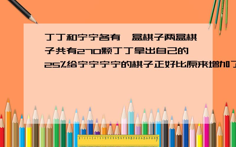 丁丁和宁宁各有一盒棋子两盒棋子共有270颗丁丁拿出自己的25%给宁宁宁宁的棋子正好比原来增加了20%两人原来各有多少颗棋子