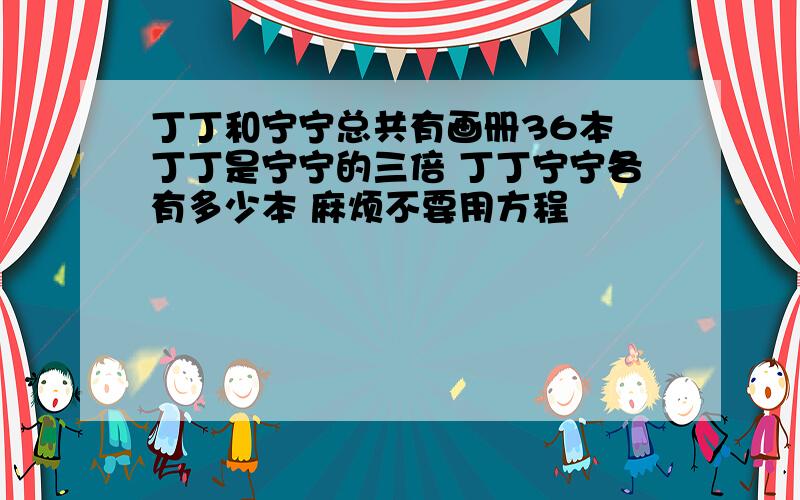 丁丁和宁宁总共有画册36本 丁丁是宁宁的三倍 丁丁宁宁各有多少本 麻烦不要用方程