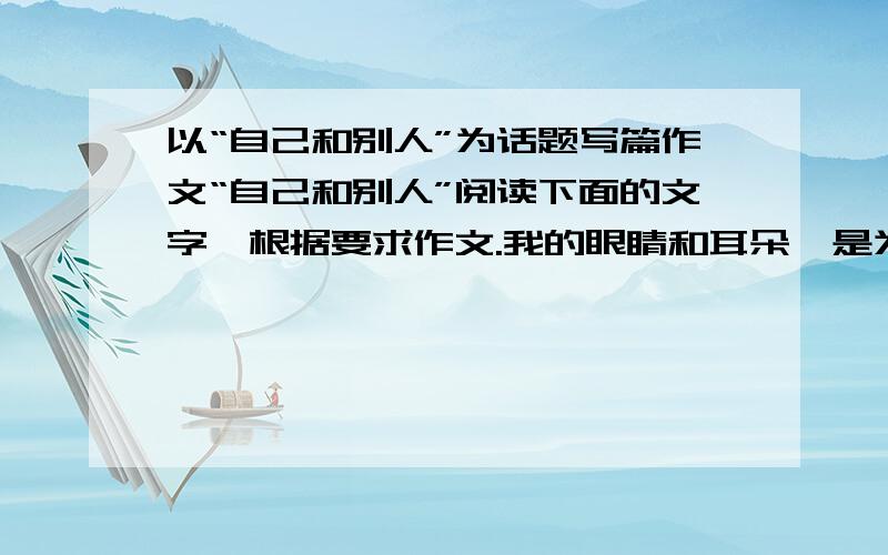 以“自己和别人”为话题写篇作文“自己和别人”阅读下面的文字、根据要求作文.我的眼睛和耳朵、是为认识别人、、倾听别人；我的脚、是为走近别人；我的手、是为帮助别人、牵引别人