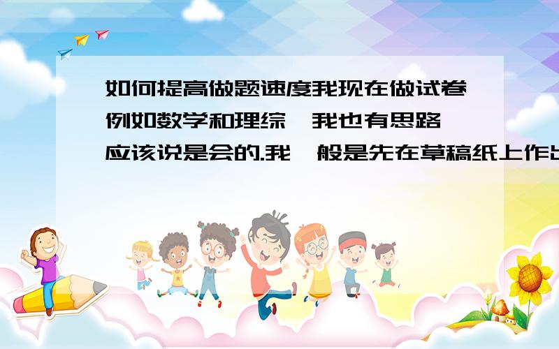 如何提高做题速度我现在做试卷例如数学和理综,我也有思路,应该说是会的.我一般是先在草稿纸上作出答案（也是很随便的）,在写在答卷上.可是每次做完都比别人慢,而且分数也比他们一些