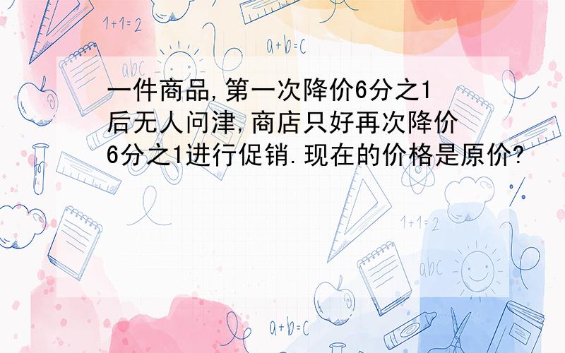 一件商品,第一次降价6分之1后无人问津,商店只好再次降价6分之1进行促销.现在的价格是原价?