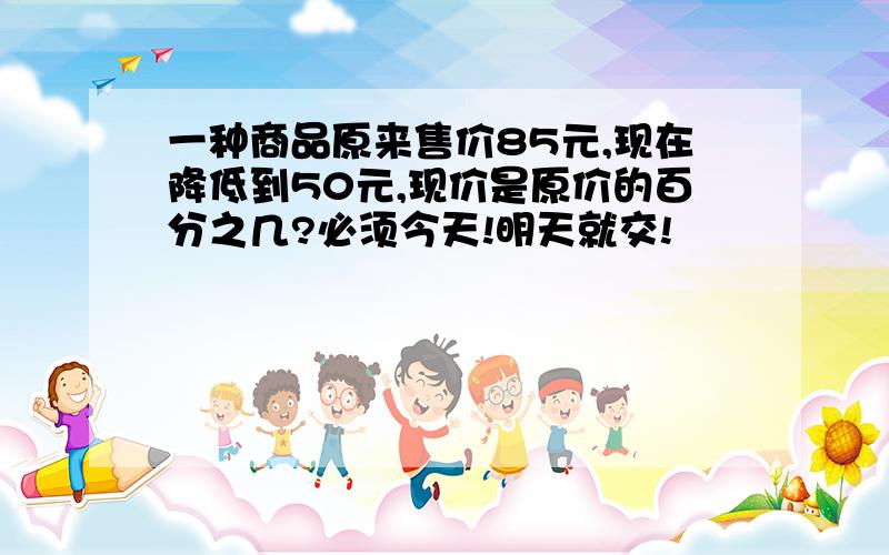 一种商品原来售价85元,现在降低到50元,现价是原价的百分之几?必须今天!明天就交!