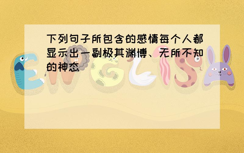 下列句子所包含的感情每个人都显示出一副极其渊博、无所不知的神态