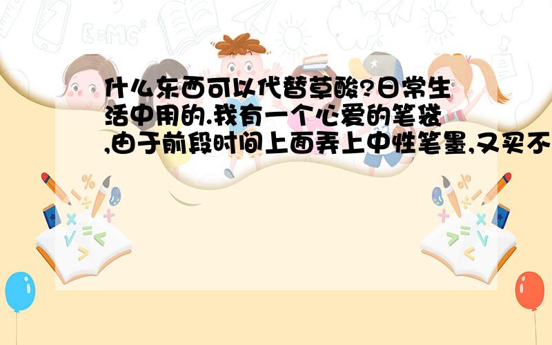 什么东西可以代替草酸?日常生活中用的.我有一个心爱的笔袋,由于前段时间上面弄上中性笔墨,又买不到草酸不知如何是好?