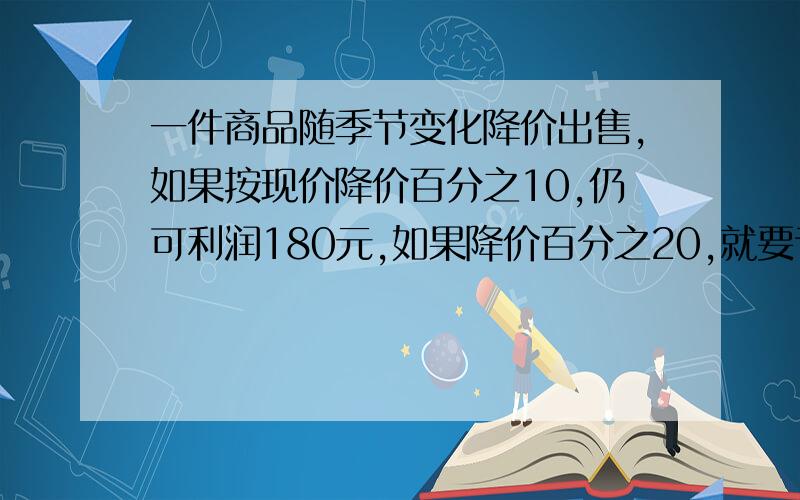 一件商品随季节变化降价出售,如果按现价降价百分之10,仍可利润180元,如果降价百分之20,就要亏240元,这件商品的进价是多少元