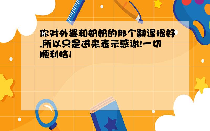 你对外婆和奶奶的那个翻译很好,所以只是进来表示感谢!一切顺利哈!